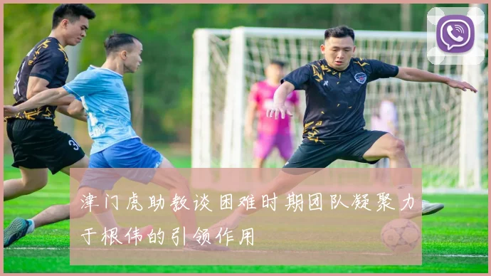 津门虎助教谈困难时期团队凝聚力于根伟的引领作用