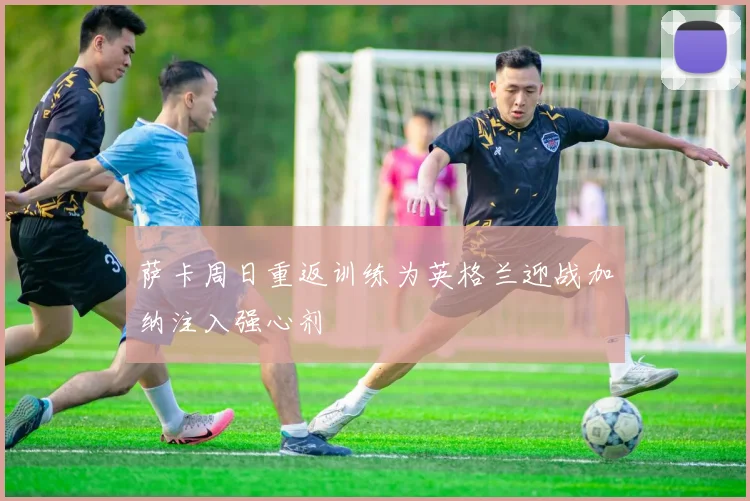 萨卡周日重返训练为英格兰迎战加纳注入强心剂