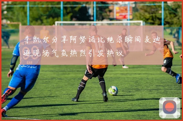 李凯尔分享阿努诺比绝杀瞬间麦迪逊现场气氛热烈引发热议