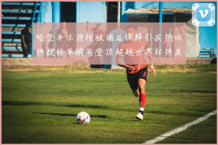 哈登非法持枪被捕后保释引发热议热搜榜单瞬间登顶超越世界杯热度