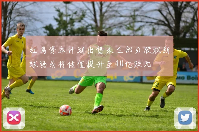 红鸟资本计划出售米兰部分股权新球场或将估值提升至40亿欧元