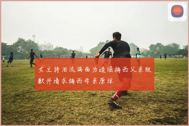 女主持泪流满面为造谣梅西父亲致歉并请求梅西母亲原谅