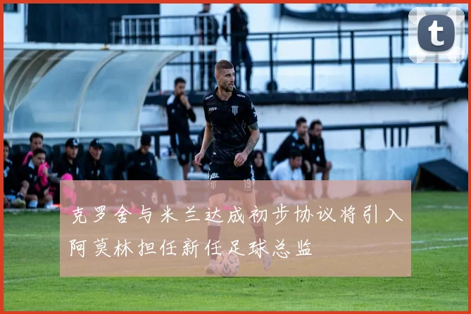克罗舍与米兰达成初步协议将引入阿莫林担任新任足球总监