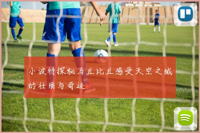 小波特探秘马丘比丘感受天空之城的壮丽与奇迹