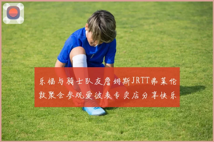 乐福与骑士队友詹姆斯JRTT弗莱伦敦聚会参观爱彼表专卖店分享快乐时光