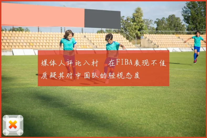 媒体人评论八村塁在FIBA表现不佳质疑其对中国队的轻视态度
