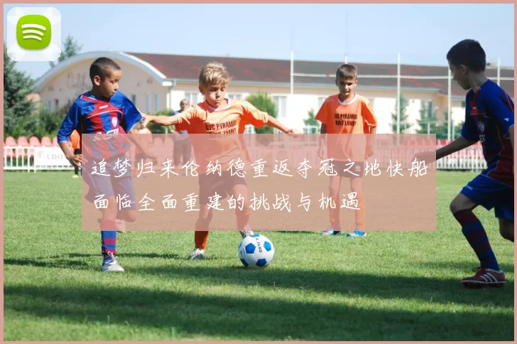 追梦归来伦纳德重返夺冠之地快船面临全面重建的挑战与机遇