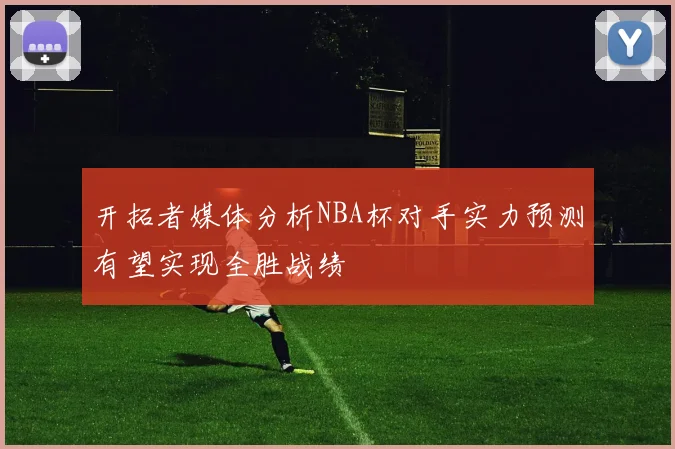 开拓者媒体分析NBA杯对手实力预测有望实现全胜战绩