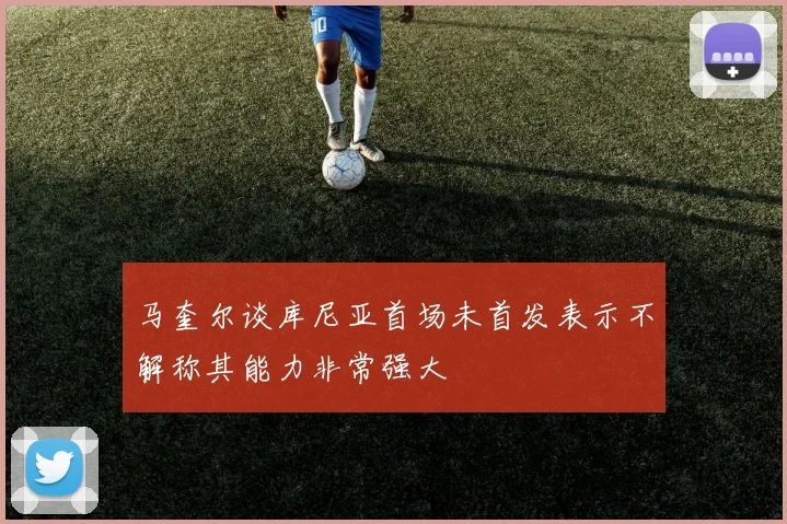 马奎尔谈库尼亚首场未首发表示不解称其能力非常强大