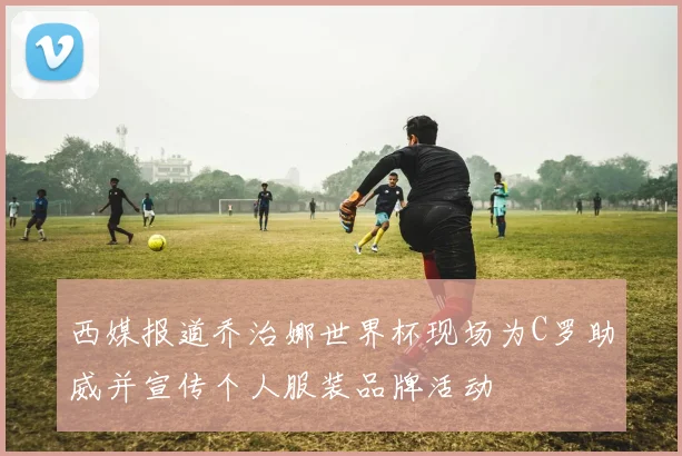 西媒报道乔治娜世界杯现场为C罗助威并宣传个人服装品牌活动